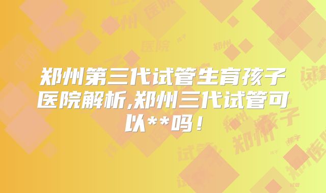 郑州第三代试管生育孩子医院解析,郑州三代试管可以**吗！