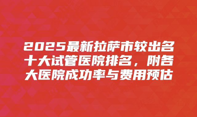 2025最新拉萨市较出名十大试管医院排名，附各大医院成功率与费用预估