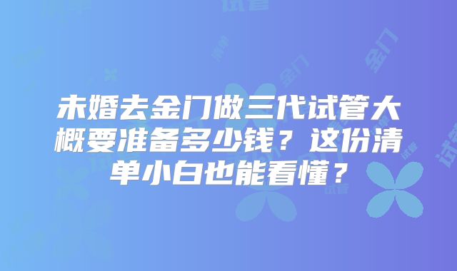 未婚去金门做三代试管大概要准备多少钱？这份清单小白也能看懂？
