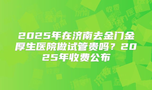 2025年在济南去金门金厚生医院做试管贵吗？2025年收费公布