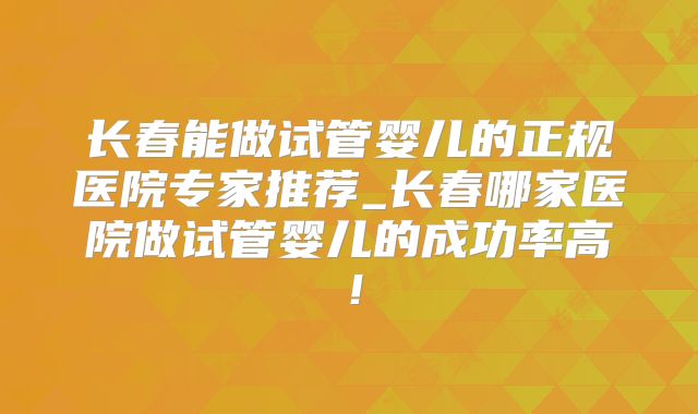 长春能做试管婴儿的正规医院专家推荐_长春哪家医院做试管婴儿的成功率高!