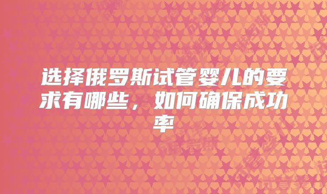 选择俄罗斯试管婴儿的要求有哪些，如何确保成功率
