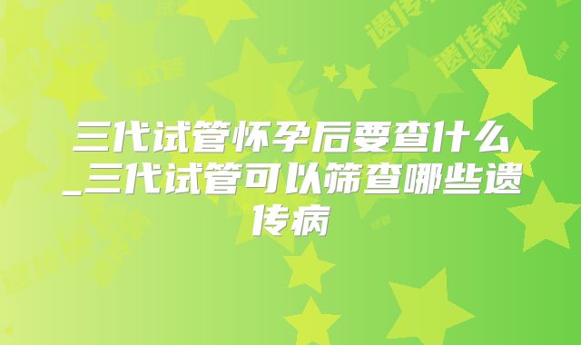 三代试管怀孕后要查什么_三代试管可以筛查哪些遗传病