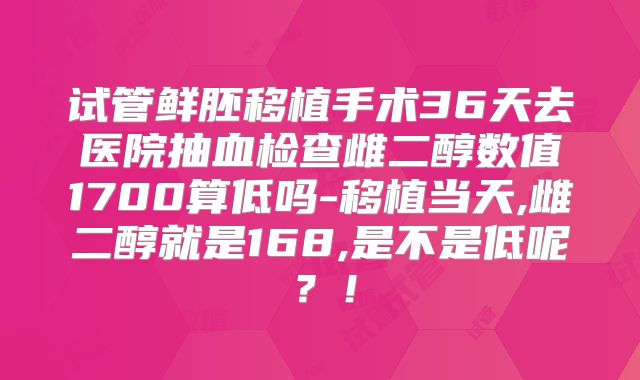 试管鲜胚移植手术36天去医院抽血检查雌二醇数值1700算低吗-移植当天,雌二醇就是168,是不是低呢？！