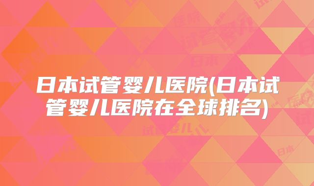 日本试管婴儿医院(日本试管婴儿医院在全球排名)