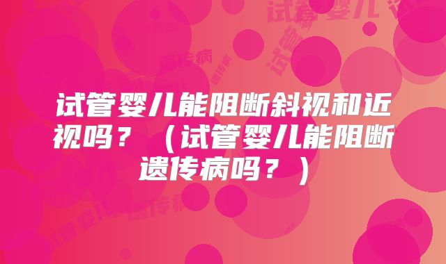 试管婴儿能阻断斜视和近视吗？（试管婴儿能阻断遗传病吗？）