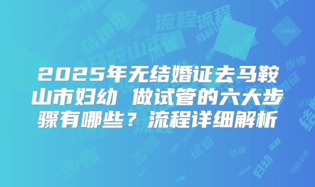 2025年无结婚证去马鞍山市妇幼 做试管的六大步骤有哪些？流程详细解析