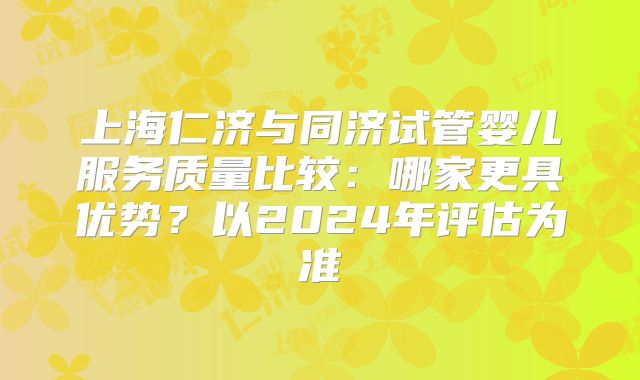 上海仁济与同济试管婴儿服务质量比较：哪家更具优势？以2024年评估为准