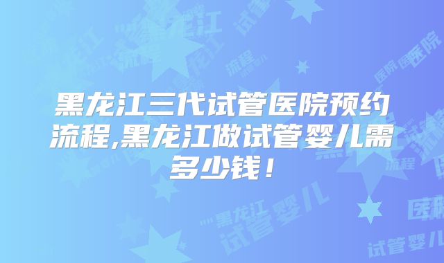 黑龙江三代试管医院预约流程,黑龙江做试管婴儿需多少钱!