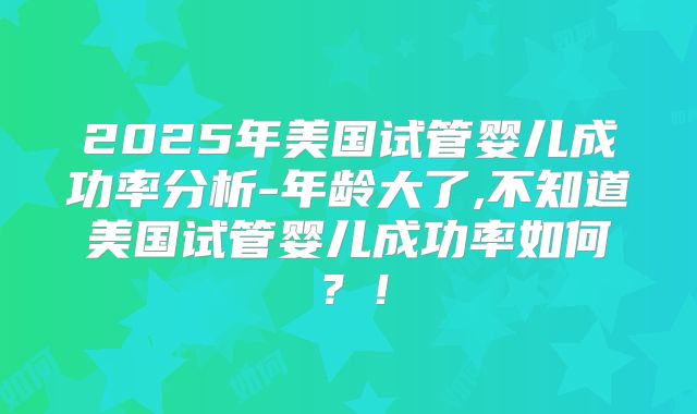 2025年美国试管婴儿成功率分析-年龄大了,不知道美国试管婴儿成功率如何？！
