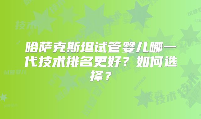 哈萨克斯坦试管婴儿哪一代技术排名更好？如何选择？