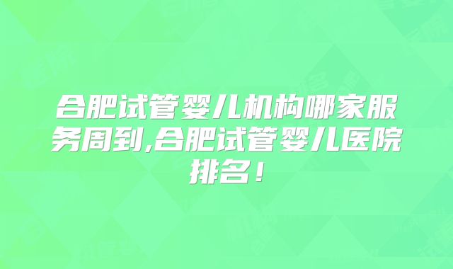 合肥试管婴儿机构哪家服务周到,合肥试管婴儿医院排名!