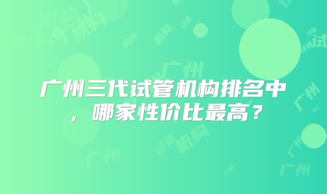 广州三代试管机构排名中,哪家性价比最高?