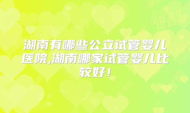 湖南有哪些公立试管婴儿医院,湖南哪家试管婴儿比较好！