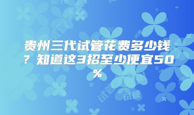 贵州三代试管花费多少钱？知道这3招至少便宜50%
