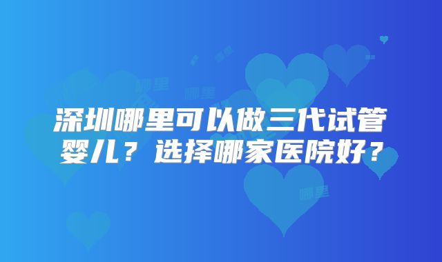 深圳哪里可以做三代试管婴儿？选择哪家医院好？