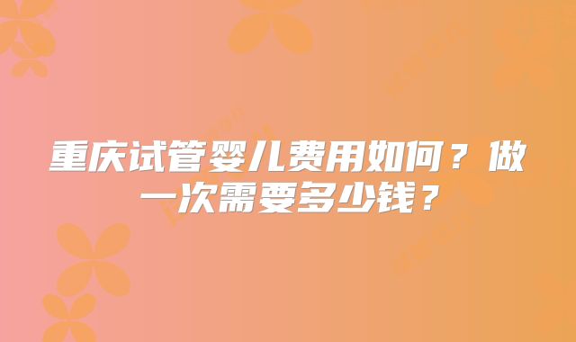 重庆试管婴儿费用如何？做一次需要多少钱？