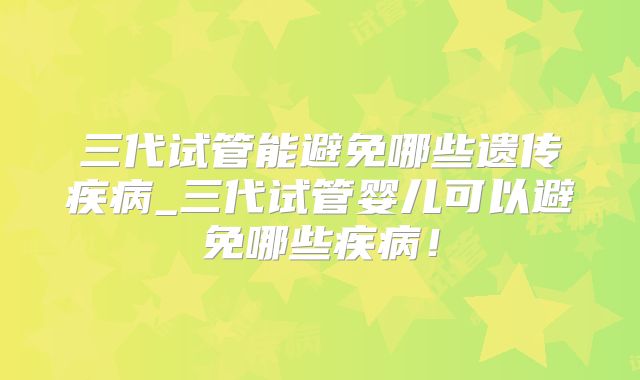三代试管能避免哪些遗传疾病_三代试管婴儿可以避免哪些疾病!