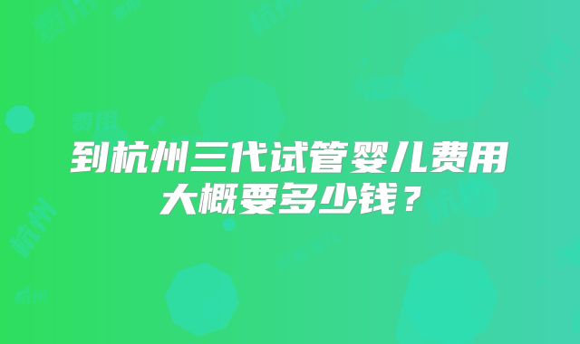到杭州三代试管婴儿费用大概要多少钱？