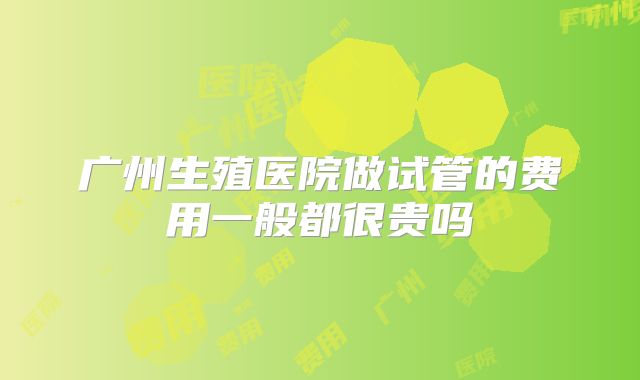 广州生殖医院做试管的费用一般都很贵吗
