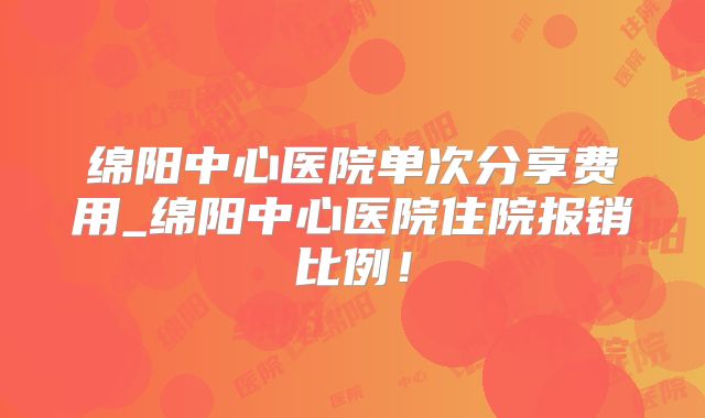绵阳中心医院单次分享费用_绵阳中心医院住院报销比例！