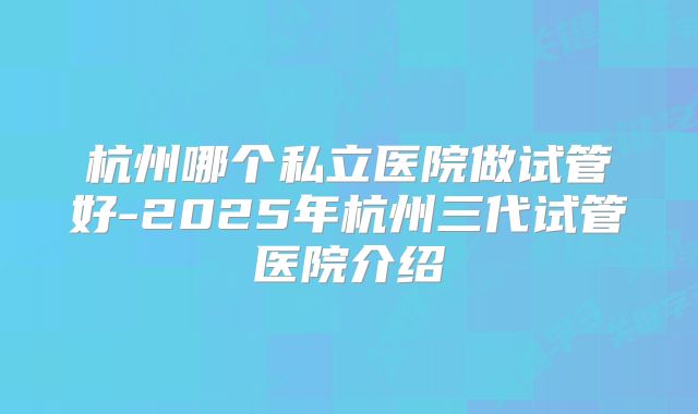 杭州哪个私立医院做试管好-2025年杭州三代试管医院介绍