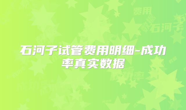 石河子试管费用明细-成功率真实数据