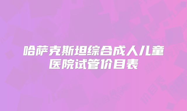 哈萨克斯坦综合成人儿童医院试管价目表