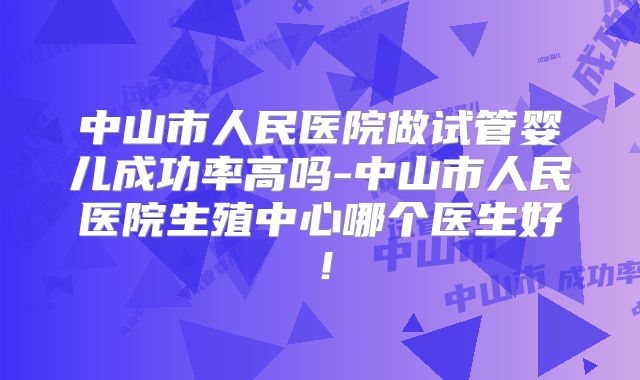 中山市人民医院做试管婴儿成功率高吗-中山市人民医院生殖中心哪个医生好！