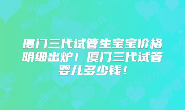 厦门三代试管生宝宝价格明细出炉!厦门三代试管婴儿多少钱!