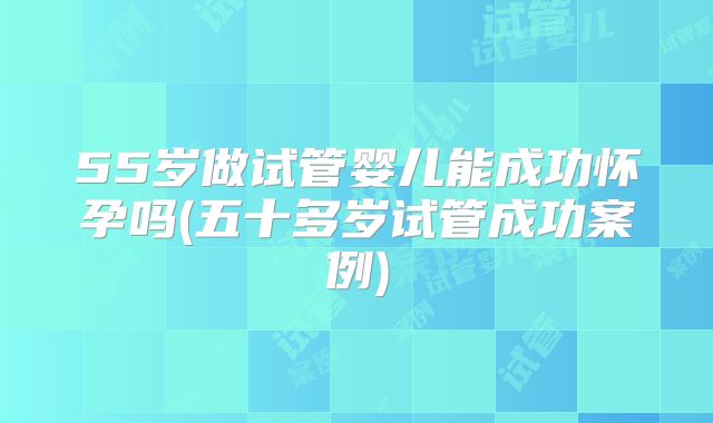 55岁做试管婴儿能成功怀孕吗(五十多岁试管成功案例)