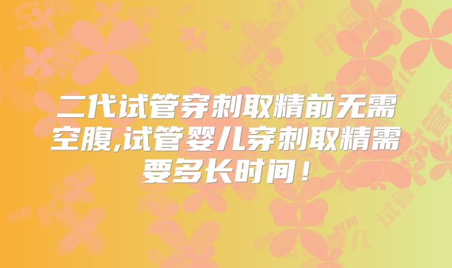 二代试管穿刺取精前无需空腹,试管婴儿穿刺取精需要多长时间！