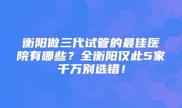 衡阳做三代试管的最佳医院有哪些？全衡阳仅此5家千万别选错！