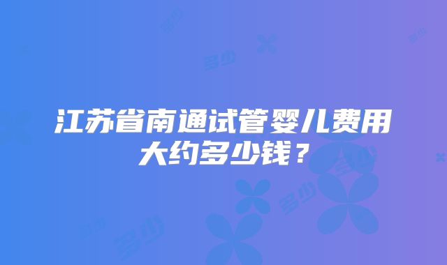 江苏省南通试管婴儿费用大约多少钱？
