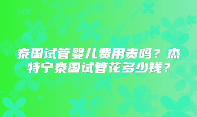 泰国试管婴儿费用贵吗？杰特宁泰国试管花多少钱？