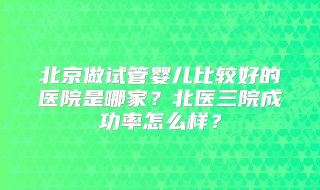北京做试管婴儿比较好的医院是哪家？北医三院成功率怎么样？