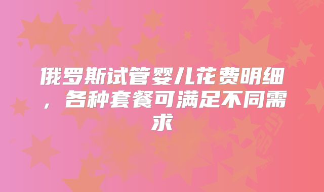 俄罗斯试管婴儿花费明细，各种套餐可满足不同需求
