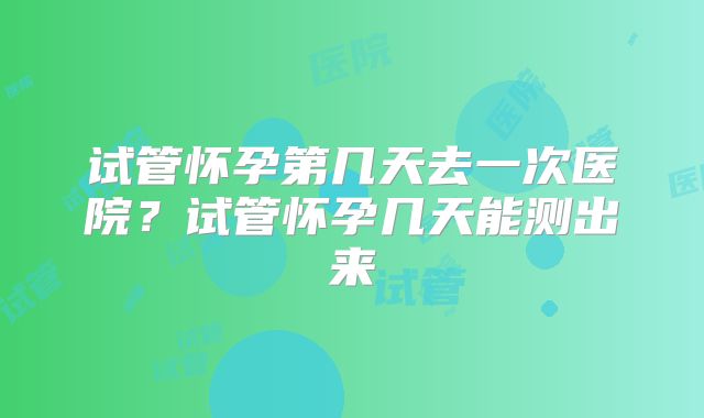 试管怀孕第几天去一次医院？试管怀孕几天能测出来