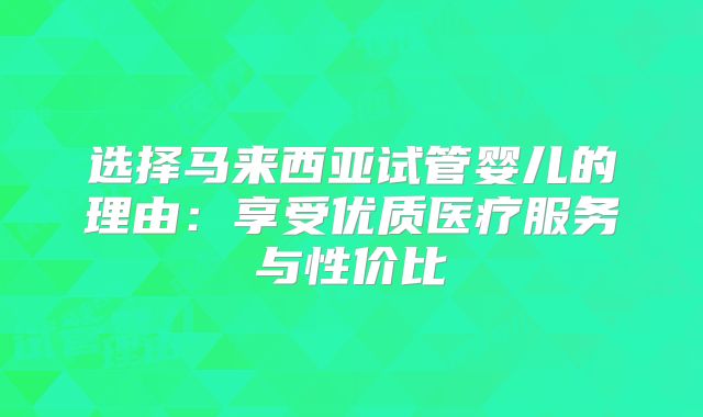 选择马来西亚试管婴儿的理由：享受优质医疗服务与性价比