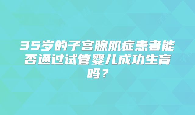 35岁的子宫腺肌症患者能否通过试管婴儿成功生育吗？