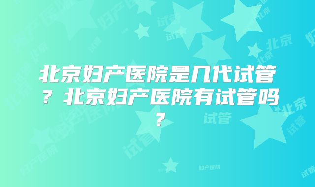 北京妇产医院是几代试管？北京妇产医院有试管吗？