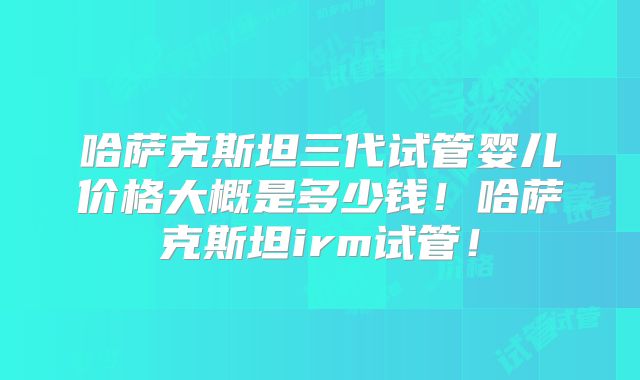 哈萨克斯坦三代试管婴儿价格大概是多少钱！哈萨克斯坦irm试管！