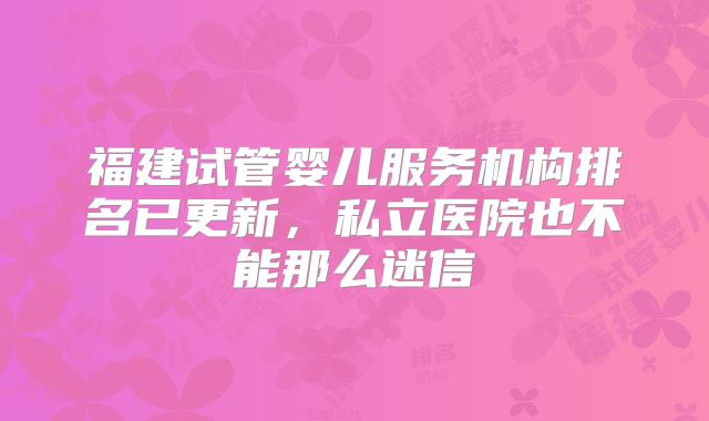 福建试管婴儿服务机构排名已更新，私立医院也不能那么迷信