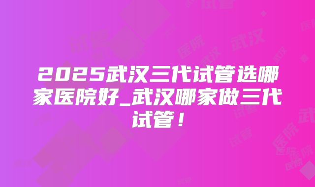 2025武汉三代试管选哪家医院好_武汉哪家做三代试管！