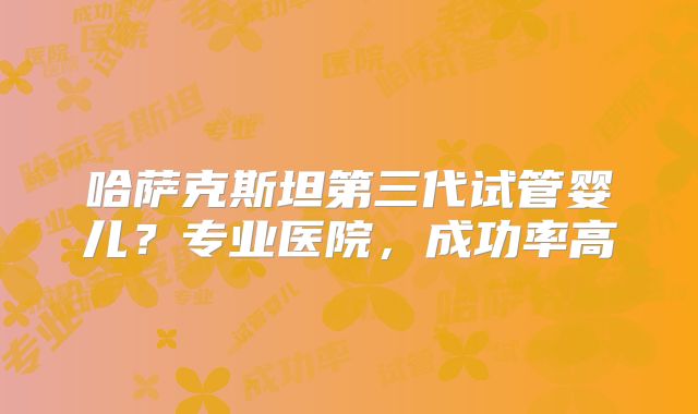 哈萨克斯坦第三代试管婴儿？专业医院，成功率高