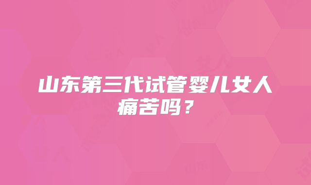 山东第三代试管婴儿女人痛苦吗？