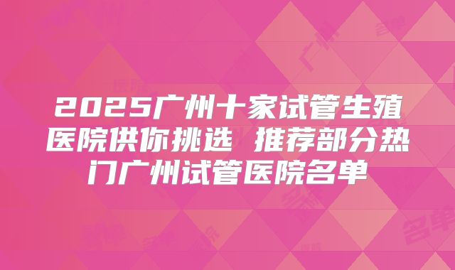 2025广州十家试管生殖医院供你挑选 推荐部分热门广州试管医院名单