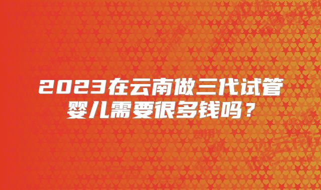 2023在云南做三代试管婴儿需要很多钱吗?