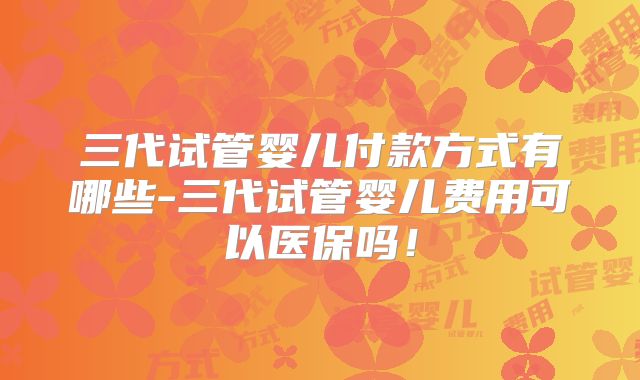 三代试管婴儿付款方式有哪些-三代试管婴儿费用可以医保吗!