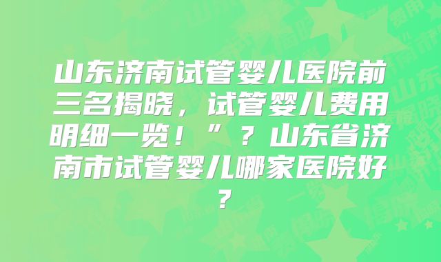 山东济南试管婴儿医院前三名揭晓，试管婴儿费用明细一览！”？山东省济南市试管婴儿哪家医院好？